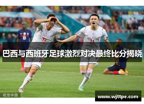 巴西与西班牙足球激烈对决最终比分揭晓