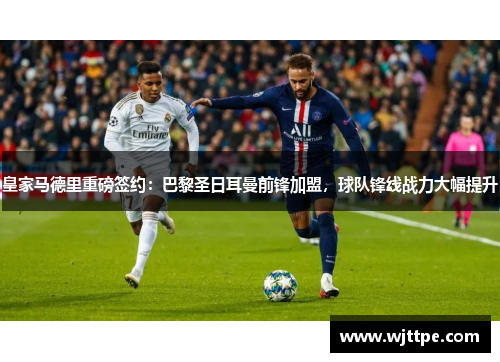 皇家马德里重磅签约：巴黎圣日耳曼前锋加盟，球队锋线战力大幅提升