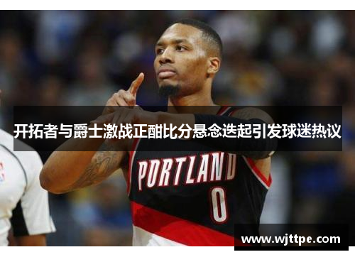 开拓者与爵士激战正酣比分悬念迭起引发球迷热议